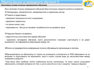 Обратна връзка за проведените обучения /3
Негативни отзиви относно преминатите обучения

   Като негативи относно проведените обучения бяха посочени следните аспекти и елементи:
    Неподходящ, некомпетентен, нехаризматичен и неувличащ лектор
    Темата е представена
   - прекалено повърхностно като съдържание
   - прекалено теоретично,
   - по скучен начин, сухо
   - нерелевантно - без да се познават потребностите на целевата група


    Нарушен баланс на времето:
   - недостатъчно уплътнени като време обучения
   - прекалено натоварени обучения, които допълнително стресират участниците и не дават
   възможност за неформална комуникация между тях .


   Липса на предварителна информация относно обучаващите организации и лектори.


   Организаторите на обученията от страна на училищата и експертите от РИО обикновено не се
   включват в подготовката на обученията, което в много случаи води до несъответствие между
   очаквания и резултат .
   “Това беше един проблем, който повдигнаха всички инспектори, че тези, които инициират
   обученията, остават встрани от тях, а им се иска да са в час с нещата.” (среща в Бургас)
                                                                                           14
 