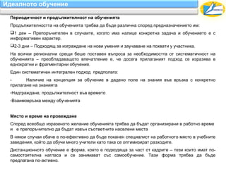 Идеалното обучение

 Периодичност и продължителност на обученията
 Продължителността на обученията трябва да бъде различна според предназначението им:
 1 ден – Препоръчителен в случаите, когато има налице конкретна задача и обучението е с
 информативен характер.
 2-3 дни – Подходящ за изграждане на нови умения и заучаване на похвати у участника.
 На всички регионални срещи беше поставен въпроса за необходимостта от систематичност на
 обученията – преобладаващото впечатление е, че досега прилаганият подход се изразява в
 еднократни и фрагментарни обучения.
 Един систематичен интегрален подход предполага:
 -      Наличие на концепция за обучение в дадено поле на знания във връзка с конкретно
 прилагане на знанията
 -Надграждане, продължителност във времето
 -Взаимовръзка между обученията


 Място и време на провеждане
 Според всеобщо изразеното желание обученията трябва да бъдат организирани в работно време
 и е препоръчително да бъдат извън съответните населени места
 В някои случаи обаче е по-ефективно да бъде поканен специалист на работното място в учебните
 заведения, който да обучи много учители като така се оптимизират разходите.
 Дистанционното обучение е форма, която е подходяща за част от кадрите – тези които имат по-
 самостоятелна нагласа и се занимават със самообучение. Тази форма трябва да бъде
 предлагана по-активно.
 