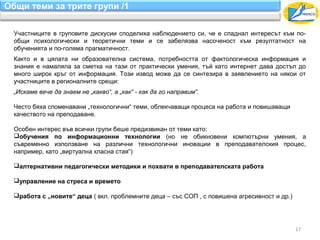 Общи теми за трите групи /1

  Участниците в груповите дискусии споделиха наблюдението си, че е спаднал интересът към по-
  общи психологически и теоретични теми и се забелязва насоченост към резултатност на
  обученията и по-голяма прагматичност.
  Както и в цялата ни образователна система, потребността от фактологическа информация и
  знания е намаляла за сметка на тази от практически умения, тъй като интернет дава достъп до
  много широк кръг от информация. Този извод може да се синтезира в заявлението на някои от
  участниците в регионалните срещи:
  „Искаме вече да знаем не „какво“, а „как“ - как да го направим“.

  Често бяха споменавани „технологични“ теми, облекчаващи процеса на работа и повишаващи
  качеството на преподаване.

  Особен интерес във всички групи беше предизвикан от теми като:
  обучения по информационни технологии (но не обикновени компютърни умения, а
  съвременно използване на различни технологични иновации в преподавателския процес,
  например, като „виртуална класна стая“)

  алтернативни педагогически методики и похвати в преподавателската работа

  управление на стреса и времето

  работа с „новите“ деца ( вкл. проблемните деца – със СОП , с повишена агресивност и др.)




                                                                                              17
 