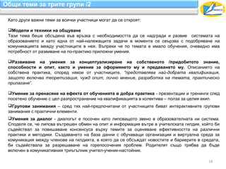 Общи теми за трите групи /2

 Като други важни теми за всички участници могат да се откроят:

 Модели и техники на общуване
 Тази тема беше обсъдена във връзка с необходимостта да се надгради и развие системата на
 образованието и като една от най-належащите задачи в момента се свързва с подобряване на
 комуникацията между участниците в нея. Въпреки че по темата е имало обучения, очевидно има
 потребност от развиване на по-практико приложни умения.

 Развиване на умения за концептуализиране на собственото /придобитото знание,
 способности и опит, както и умение за оформянето му и предаването му. Описанието на
 собствена практика, според някои от участниците, “представлява най-добрата квалификация,
 защото включва теоретизация, чужд опит, лично мнение, разработка на темата, практическо
 прилагане”.

 Умение за пренасяне на ефекта от обученията в добра практика - презентации и тренинги след
 посетено обучение с цел разпространение на квалификацията в колектива – полза за целия екип.
 Групови занимания – сред тях най-предпочитани от участниците биват интерактивните групови
 занимания с практични елементи.
 Умения за диалог - диалогът е посочен като липсващото звено в образователната ни система.
 Споделя се, че липсва вътрешен обмен на опит и информация вътре в учителската гилдия, който би
 съдействал за повишаване консенсуса върху темите за оценяване ефективността на различни
 практики и методики. Създаването на база данни с обучаващи организации и виртуална среда за
 комуникация между членове на гилдията, в която да се обсъждат новостите и бариерите в средата,
 би съдействала за разрешаване на горепосочения проблем. Родителят също трябва да бъде
 включен в комуникативния триъгълник учител-ученик-настойник.

                                                                                          18
 