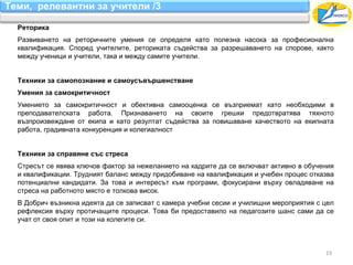 Теми, релевантни за учители /3

  Реторика
  Развиването на реторичните умения се определя като полезна насока за професионална
  квалификация. Според учителите, реториката съдейства за разрешаването на спорове, както
  между ученици и учители, така и между самите учители.


  Техники за самопознание и самоусъвършенстване
  Умения за самокритичност
  Умението за самокритичност и обективна самооценка се възприемат като необходими в
  преподавателската работа. Признаването на своите грешки предотвратява тяхното
  възпроизвеждане от екипа и като резултат съдейства за повишаване качеството на екипната
  работа, градивната конкуренция и колегиалност


  Техники за справяне със стреса
  Стресът се явява ключов фактор за нежеланието на кадрите да се включват активно в обучения
  и квалификации. Трудният баланс между придобиване на квалификация и учебен процес отказва
  потенциални кандидати. За това и интересът към програми, фокусирани върху овладяване на
  стреса на работното място е толкова висок.
  В Добрич възникна идеята да се записват с камера учебни сесии и училищни мероприятия с цел
  рефлексия върху протичащите процеси. Това би предоставило на педагозите шанс сами да се
  учат от своя опит и този на колегите си.



                                                                                         19
 