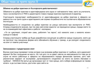 Общи теми за трите групи /3

 Обмяна на добри практики от българската действителност
 Обмяната на добри практики е идентифицирана като една от най-важните теми, както за учителите,
 така и за експертите от РИО и директорите главно поради практико-приложния й характер.
 Участниците подчертават необходимостта от идентифициране на добри практики в сферата на
 дейността и на трите групи и адаптирането им спрямо потребностите на съответната образователна
 институция.
 Необходимостта от споделяне на добри практики се усеща най-силно при експертите от РИО.
 Според споделените мнения, при тях има най-голям недостиг на периодични срещи, поради което те
 не си взаимодействат ефективно и работят изолирано.
  «Те се чувстват, според мен сами, работят “на парче”, кой каквото знае и каквото може»
 (среща в София)
 Според участниците трябва да бъде разработена концепция за работни срещи /уъркшопи, които да
 не протичат под лекционна форма като обичайните обучения с тренер, а да осигурят споделянето
 на опит от повече участници.


 Запознаване с чуждестранен опит
 Всички участници проявяват голям интерес към всякакви добри практики от чужбина, като идеалният
 вариант би бил посещение на място. Но тъй като те си дават сметка за невъзможността това да се
 случи на много работещи в сферата на образованието поради финансови причини, като най-
 реалистичен вариант се възприема „организираното споделяне на опита на колега обучаван в
 чужбина“. НИОКСО би могъл да организира част от тези срещи, като събере информация за такива
 колеги и да състави списък, достъпен чрез сайта си.

                                                                                           20
 