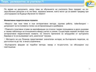 Теми, релевантни за учители /1

  По време на дискусиите, някои теми за обученията на учителите бяха предмет на по-
  задълбочени дискусии и по тях бяха изразени мнения, които могат да се вземат предвид при
  „конструиране на бъдещи обучения по темата“:


  Иновативни педагогически похвати
  −Фокусът при тази тема е към интерактивни методи, групова работа, тийм-билдинг –
  допринасят за по-голямата степен на интернализация и разбиране.
  −Повечето позитивни отзиви за квалификации са относно такива посещавани в други държави
  и такива наблягащи на отношенията между учител и ученик. Съществува изразен интерес към
  алтернативни педагогически похвати, но тяхното прилагане са затруднява от културната
  бариера и те се възприемат като „екзотични” техники.
  − Методите на д-р Лозанов представляват значителен интерес за българските педагози, но
  достъпността до тях е много ограничена.
  −Българските форуми за подобни методи, макар и по-достъпни, са обсъждани със
  скептицизъм.




                                                                                             21
 