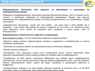 Теми, релевантни за учители /2

Информационни технологии         като   средство    за   обогатяване    и     улесняване   на
преподавателския процес
Напредъка в информационните технологии улеснява обучителния процес, както и спомага за по-
пълното и комплексно разбиране на преподаваната информация. Поради тази причина
въвеждането им в образователния процес е не само препоръчително, но и наложително, според
участниците.
„Съвременните технологии, които вие сте видели, как може сега с една джаджа те я
закачват, и как могат там заедно да пишат и струват за 5 учители и на базата на един
чужд, белгийски опит могат да направят едни прекрасни и бързи уроци. Това са
технологиите.“
Информационни технологии като средство за комуникация
Във вътрешната среда – по този повод бяха споделени следните мнения:
−Диалогът между учители, администрация, експерти и директори е възпрепятстван от неясни
очаквания и изисквания.
−Използват се остарели похвати за комуникация вътре в учителската йерархия.
−Липсва чувство за общност.
−Инструменти като: виртуална класна стая, интерактивна дъска, опитни симулатори, биха
улеснили комуникацията и биха създали условия за по-добро ниво на информираност.
−Създаването на база данни, електронна библиотека или някакво друго информационно
пространство, в което цялата учителска гилдия да обменя информация и опит, също би отворило
ключов комуникационен канал, където да бъдат оценявани и дискутирани новостите в
професията.
                                                                                      22
−Интерактивният софтуер е не само удобно помощно средство за класната стая, а и би било
естествено прието от поколение, което израства във виртуална среда.
 