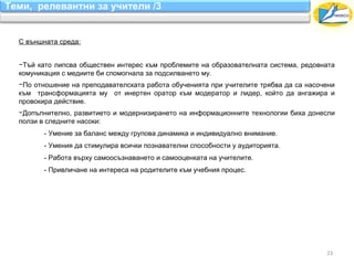 Теми, релевантни за учители /3


  С външната среда:


  −Тъй като липсва обществен интерес към проблемите на образователната система, редовната
  комуникация с медиите би спомогнала за подсилването му.
  −По отношение на преподавателската работа обученията при учителите трябва да са насочени
  към трансформацията му от инертен оратор към модератор и лидер, който да ангажира и
  провокира действие.
  −Допълнително, развитието и модернизирането на информационните технологии биха донесли
  ползи в следните насоки:
         - Умение за баланс между групова динамика и индивидуално внимание.
         - Умения да стимулира всички познавателни способности у аудиторията.
         - Работа върху самоосъзнаването и самооценката на учителите.
         - Привличане на интереса на родителите към учебния процес.




                                                                                       23
 