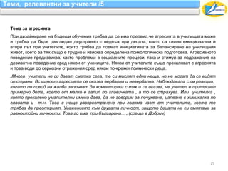 Теми, релевантни за учители /5


  Тема за агресията
  При дизайниране на бъдещи обучения трябва да се има предвид,че агресията в училищата може
  и трябва да бъде разгледан двустранно – веднъж при децата, които са силно емоционални и
  втори път при учителите, които трябва да поемат инициативата за балансиране на училищния
  живот, което за тях също е трудно и изисква определена психологическа подготовка. Агресивното
  поведение предизвиква, както проблеми в социалните процеси, така и стимул за подражание на
  девиантно поведение сред някои от учениците. Някои от учителите също прекаляват с агресията
  и това води до сериозни отражения сред някои по-крехки психически деца.
  „Много учители не си дават сметка сега, те си мислят едни неща, но не могат да се видят
  отстрани. Всъщност агресията се оказва вербална и невербална. Наблюдавала съм реакции,
  когато по повод на жалба започват да коментираш с тях и се оказва, че учител е притеснил
  примерно дете, което от малко е галил по главичката , а то се страхува. Или учителка ,
  която прекалено умалителни имена дава, да не говорим за почукване, цапване с химикалка по
  главата и т.н. Това е нещо разпространено при голяма част от учителите, което те
  трябва да преоткрият. Уважението към другата личност, защото децата не ги смятаме за
  равностойни личности. Това го има при българина... „ (среща в Добрич)




                                                                                            25
 