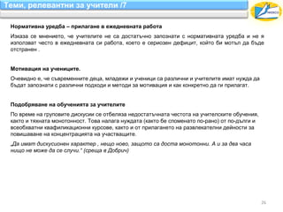 Теми, релевантни за учители /7

 Нормативна уредба – прилагане в ежедневната работа
 Изказа се мнението, че учителите не са достатъчно запознати с нормативната уредба и не я
 използват често в ежедневната си работа, което е сериозен дефицит, който би мотъл да бъде
 отстранен .


 Мотивация на учениците.
 Очевидно е, че съвременните деца, младежи и ученици са различни и учителите имат нужда да
 бъдат запознати с различни подходи и методи за мотивация и как конкретно да ги прилагат.


 Подобряване на обученията за учителите
 По време на груповите дискусии се отбеляза недостатъчната честота на учителските обучения,
 както и тяхната монотонност. Това налага нуждата (както бе споменато по-рано) от по-дълги и
 всеобхватни квафиликационни курсове, както и от прилагането на развлекателни дейности за
 повишаване на концентрацията на участващите.
 „Да имат дискусионен характер , нещо ново, защото са доста монотонни. А и за два часа
 нищо не може да се случи.“ (среща в Добрич)




                                                                                               26
 
