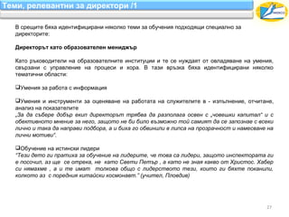 Теми, релевантни за директори /1

   В срещите бяха идентифицирани няколко теми за обучения подходящи специално за
   директорите:

   Директорът като образователен мениджър

   Като ръководители на образователните институции и те се нуждаят от овладяване на умения,
   свързани с управление на процеси и хора. В тази връзка бяха идентифицирани няколко
   тематични области:

   Умения за работа с информация

   Умения и инструменти за оценяване на работата на служителите в - изпълнение, отчитане,
   анализ на показателите
   „За да събере добър екип директорът трябва да разполага освен с „човешки капитал“ и с
   обективното мнение за него, защото не би било възможно той самият да се запознае с всеки
   лично и така да направи подбора, а и биха го обвинили в липса на прозрачност и намесване на
   лични мотиви“.

   Обучение на истински лидери
   “Тези дето ги пратиха за обучение на лидерите, че това са лидери, защото инспектората ги
   е посочил, аз ще се отрека, не като Свети Петър , а като не зная какво от Христос. Хабер
   си нямахме , а и те имат толкова общо с лидерството тези, които ги бяхте поканили,
   колкото аз с поредния китайски космонавт.” (учител, Пловдив)




                                                                                           27
 