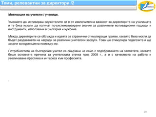 Теми, релевантни за директори /2

   Мотивация на учители / ученици.

   Умението да мотивираш служителите си е от изключителна важност за директорите на училищата
   и те биха искали да получат по-систематизирани знания за различните мотивационни подходи и
   инструменти, използвани в България и чужбина.

   Между директорите се обсъжда и идеята за странични стимулиращи прояви, каквито биха могли да
   бъдат раздаването на награди за различни учителски заслуги. Това ще стимулира педагозите и ще
   засили конкуренцията помежду им.

   Потребностите на българския учител са свързани не само с подобряването на заплатата, каквато
   беше основната причина за учителската стачка през 2008 г., а и с качеството на работа и
   увеличаване престижа и интереса към професията.




   .




                                                                                           28
 