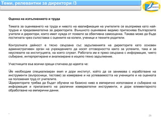 Теми, релевантни за директори /3


   Оценка на изпълнението и труда

   Темата за оценяването на труда и нивото на квалификация на учителите се възприема като най-
   трудна и предизвикателна за директорите. Външното оценяване видимо притеснява българските
   учители и директори, които имат нужда от похвати за обективна самооценка. Такава може да бъде
   постигната чрез съпоставка с оценките на колеги, ученици и техните родители.

   Контролната дейност е тясно свързана със задълженията на директорите като основен
   административен орган на учреждението да носят отговорността както за успехите, така и за
   неуспехите на институцията, на която служат. Работата им е пряко свързана с информация, чието
   събиране, интерпретиране и анализиране е изцяло тяхно задължение.

   Участниците във всички срещи стигнаха до идеята че:

   е необходим специализиран екип и дори институт, който да се занимава с изработване на
   инструменти (въпросници, тестове) за измерване и на успеваемостта на учениците и на оценката
   на положения труд от учителите.
   директорите трябва да бъдат обучени на базисно ниво в емпирично използване и събиране на
   информация и прилагането на различни измервателни инструменти, и дори елементарното
   обработване на емпирични данни.




   .
                                                                                           29
 