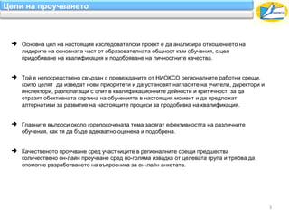 Цели на проучването



  Основна цел на настоящия изследователски проект е да анализира отношението на
   лидерите на основната част от образователната общност към обучения, с цел
   придобиване на квалификация и подобряване на личностните качества.


  Той е непосредствено свързан с провежданите от НИОКСО регионалните работни срещи,
   които целят да изведат нови приоритети и да установят нагласите на учители, директори и
   инспектори, разполагaщи с опит в квалификационните дейности и критичност, за да
   отразят обективната картина на обученията в настоящия момент и да предложат
   алтернативи за развитие на настоящите процеси за продобивка на квалификация.


  Главните въпроси околo горепосочената тема засягат ефективността на различните
   обучения, как тя да бъде адекватно оценена и подобрена.


  Качественото проучване сред участниците в регионалните срещи предшества
   количествено он-лайн проучване сред по-голяма извадка от целевата група и трябва да
   спомогне разработването на въпросника за он-лайн анкетата.




                                                                                             3
 