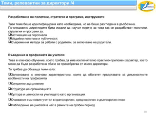 Теми, релевантни за директори /4


   Разработване на политики, стратегии и програми, инструменти

   Тази тема беше идентифицирана като необходима, но не беше разгледана в дълбочина.
   По-специално директорите биха искали да научат повече за това как се разработват политики,
   стратегии и програми за:
   Мотивация на персонала
   Медийни политики и публичност;
   Съвременни методи за работи с родители, за включване на родители.



   Въведения в професията на учителя
   Това е ключово обучение, което трябва да има изключително практико-приложен характер, което
   може да бъде разработено обаче се пренебрегва от много директори.
   То трябва да обхваща теми като:
   Запознаване с ключови характеристики, които да обогатят представата за длъжностните
   особености на професията
   Конкретни задължения
   Структура на организацията
   Култура и ценности на училището като организация
   Очаквания към новия учител в краткосрочен, средносрочен и дългосрочен план
   Наблюдение на учителя в час в рамките на пробен период

                                                                                           30
 