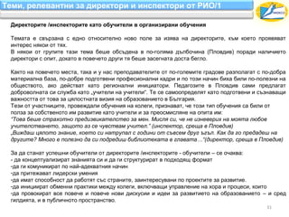 Теми, релевантни за директори и инспектори от РИО/1

 Директорите /инспекторите като обучители в организирани обучения

 Темата е свързана с едно относително ново поле за изява на директорите, към което проявяват
 интерес някои от тях.
 В някои от групите тази тема беше обсъдена в по-голяма дълбочина (Пловдив) поради наличието
 директори с опит, докато в повечето други тя беше засегната доста бегло.

 Както на повечето места, така и у нас преподавателите от по-големите градове разполагат с по-добра
 материална база, по-добре подготвени професионални кадри и по този начин биха били по-полезни на
 обществото, ако действат като регионални инициатори. Педагозите в Пловдив сами предлагат
 доброволната си служба като „учители на учители“. Те се самоопределят като подготвени и съзнаващи
 важността от това за цялостната визия на образованието в България.
 Тези от участниците, провеждали обучения на колеги, признават, че този тип обучения са били от
 полза за собственото им развитие като учители и за преосмисляне на опита им:
 “Това беше страхотно предизвикателство за мен. Мисля си, че не изневерих на моята любов
 учителстването, защото аз се чувствам учител.” (инспектор, среща в Пловдив)
 „Виждаш цялото знание, което си натрупал с години от съвсем друг ъгъл. Как да го предадеш на
 другите? Много е полезно да си подредиш библиотеката в главата…“(директор, среща в Пловдив)

 За да станат успешни обучители от директорите /инспекторите - обучители – се очаква:
 - да концептуализират знанията си и да ги структурират в подходящ формат
 -да ги комуникират по най-адекватния начин
 -да притежават лидерски умения
 -да имат способност да работят със страните, заинтересувани по проектите за развитие.
 -да инициират обменни практики между колеги, включващи управление на хора и процеси, които
 -да провокират все повече и повече нови дискусии и идеи за развитието на образованието – и сред
 гилдията, и в публичното пространство.
                                                                                            31
 
