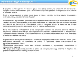 Основни изводи и препоръки /1


 В резултат на проведените регионални срещи може да се заключи, че интересът към обученията в
 сферата на образованието като цяло е преминал към един по-зрял етап на потребност от по-осъзнат
 и системен подход.
 Ясно се усеща нуждата от нова, свежа вълна от теми и лектори, която да вдъхне оптимизъм и
 ентусиазъм сред образователната общност.

 Интересът към обученията и продължаващото образование е важно да бъде поддържан и засилван,
 тъй като на подсъзнателно ниво се свързва с повишаване на самооценката и чувството за собствено
 достойнство на българските образователи, което е болезнен аспект в нагласите им поради
 недостатъчното признание на значимостта им от страна на обществото.

 Вече има осъзната необходимост от по-информирано вземане на решения относно избора на
 обучаващи организации и лектори, което предполага събиране и систематизиране на информацията
 за обучаващите организации и лектори в една обща база данни с възможност тя да бъде допълвана
 с оценки и отзиви на участници.

 Поради нарастналото усещане за стрес и негативизъм сред образователната гилдията и като цяло в
 българското общество, от обученията се очаква да предложат освен съдържателната си,
 информативна страна, така и:
 отморяващ, антистресов ефект като включват занимания с разтоварващ, емоционален и
 здравословен характер
 по-добре организирани възможности за обмен на информация между колегите от подобни или
 различни образователни институции и длъжности


                                                                                          33
 