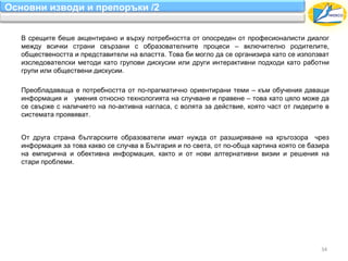 Основни изводи и препоръки /2


   В срещите беше акцентирано и върху потребността от опосреден от професионалисти диалог
   между всички страни свързани с образователните процеси – включително родителите,
   обществеността и представители на властта. Това би могло да се организира като се използват
   изследователски методи като групови дискусии или други интерактивни подходи като работни
   групи или обществени дискусии.

   Преобладаваща е потребността от по-прагматично ориентирани теми – към обучения даващи
   информация и умения относно технологията на случване и правене – това като цяло може да
   се свърже с наличието на по-активна нагласа, с волята за действие, която част от лидерите в
   системата проявяват.


   От друга страна българските образователи имат нужда от разширяване на кръгозора чрез
   информация за това какво се случва в България и по света, от по-обща картина която се базира
   на емпирична и обективна информация, както и от нови алтернативни визии и решения на
   стари проблеми.




                                                                                            34
 