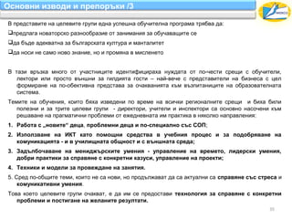 Основни изводи и препоръки /3

В представите на целевите групи една успешна обучителна програма трябва да:
предлага новаторско разнообразие от занимания за обучаващите се
да бъде адекватна за българската култура и манталитет
да носи не само ново знание, но и промяна в мисленето


В тази връзка много от участниците идентифицираха нуждата от по-чести срещи с обучители,
   лектори или просто външни за гилдията гости – най-вече с представители на бизнеса с цел
   формиране на по-обективна представа за очакванията към възпитаниците на образователната
   система.
Темите на обучения, които бяха изведени по време на всички регионалните срещи и биха били
   полезни и за трите целеви групи - директори, учители и инспектори са основно насочени към
   решаване на прагматични проблеми от ежедневната им практика в няколко направления:
1. Работа с „новите“ деца, проблемни деца и по-специално със СОП;
2. Използване на ИКТ като помощни средства в учебния процес и за подобряване на
   комуникацията - и в училищната общност и с външната среда;
3. Задълбочаване на мениджърските умения - управление на времето, лидерски умения,
   добри практики за справяне с конкретни казуси, управление на проекти;
4. Техники и модели за провеждане на занятия.
5. Сред по-общите теми, които не са нови, но продължават да са актуални са справяне със стреса и
    комуникативни умения.
Това което целевите групи очакват, е да им се предостави технология за справяне с конкретни
   проблеми и постигане на желаните резултати.
                                                                                           35
 