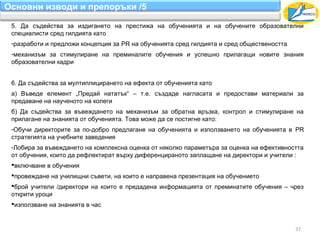 Основни изводи и препоръки /5

 5. Да съдейства за издигането на престижа на обученията и на обучените образователни
 специалисти сред гилдията като
 -разработи и предложи концепция за PR на обученията сред гилдията и сред обществеността
 -механизъм за стимулиране на преминалите обучения и успешно прилагащи новите знания
 образователни кадри


 6. Да съдейства за мултиплицирането на ефекта от обученията като
 а) Въведе елемент „Предай нататък“ – т.е. създаде нагласата и предостави материали за
 предаване на наученото на колеги
 б) Да съдейства за въвеждането на механизъм за обратна връзка, контрол и стимулиране на
 прилагане на знанията от обученията. Това може да се постигне като:
 -Обучи директорите за по-добро предлагане на обученията и използването на обученията в PR
 стратегията на учебните заведения
 -Лобира за въвеждането на комплексна оценка от няколко параметъра за оценка на ефективността
 от обучения, които да рефлектират върху диференцираното заплащане на директори и учители :
 включване в обучения
 провеждане на училищни съвети, на които е направена презентация на обучението
 брой учители /директори на които е предадена информацията от преминатите обучения – чрез
 открити уроци
 използване на знанията в час


                                                                                           37
 
