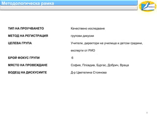 Методологическа рамка




  ТИП НА ПРОУЧВАНЕТО     Качествено изследване

  МЕТОД НА РЕГИСТРАЦИЯ   групови дикусии

  ЦЕЛЕВА ГРУПА           Учители, директори на училища и детски градини,

                         експерти от РИО

  БРОЙ ФОКУС ГРУПИ       6

  МЯСТО НА ПРОВЕЖДАНЕ    София, Пловдив, Бургас, Добрич, Враца

  ВОДЕЩ НА ДИСКУСИИТЕ    Д-р Цветелина Стоянова




                                                                           4
 