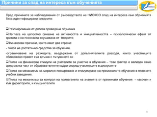Причини за спад на интереса към обученията

 Сред причините за наблюдавания от ръководството на НИОКСО спад на интереса към обученията
 бяха идентифицирани следните:


 Разочарование от досега проведени обучения
 Нагласа на цялостно свиване на активността и инициативността – психологически ефект от
 кризата и на психозата внушавана от медиите;
 Финансови причини, които имат две страни:
 - липса на достатъчно средства за обучения
 -ограничаване на разходите, въздържане от допълнителните разходи, които участниците
 обикновено правят във връзка с пътуването си
 Липса на финансови стимули на учителите за участие в обучения – този фактор е валиден само
 сред малка част от образователните кадри според участниците в дискусиите
 Липса на механизъм за морално поощряване и стимулиране на преминалите обучения в повечето
 учебни заведения.
 Липса на механизъм за контрол на прилагането на знанията от преминати обучения - насочен и
 към директорите, и към учителите




                                                                                        8
 