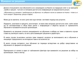 Взимане на решения

 Досега отношението към обученията се е изграждало на базата на предишен опит и на принципа
 „проба и грешка“, тъй като е липсвала достатъчно информация за предлаганата услуга.
 „Обикновено ни заливат с предложения за обучения, но изборът често го правим на тъмно – това си е
 чист хазарт“ (директор, среща в София)


 Може да се заключи, че като цяло все още липсва системен подход към услугата.

 Лидерите, участвали в срещите, констатират, че вече има натрупан достатъчно опит, който може
 да се систематизира в обща база данни с информация и обратна връзка от преминатите
 обучения и ползваните външни организации.

 Взимането на решения относно инициирането на обучения и избора на теми в повечето случаи
 става на училищни съвети, но като цяло взимащият решения е директорът.

 В някои случаи по-активни учители сами повдигат въпроса за включването им в обучения и
 инициират предлагането на интересни теми и на колегите си.

 В много случаи интересът към обучения се поражда вследствие на добро представяне на
 обучението от фирмата за обучения.


 Препоръката от колеги е един от най-важните фактори при взимането на решение за избор на
 организация, тема и лектор.


                                                                                                9
 