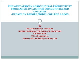 BY
DR (MRS) MABEL YARHERE
NIOMR COORDINATOR (VILLAGE ADOPTION
PROGRAMME
TEL: 08023392901
EMAIL: MTYARHERE@YAHOO.COM
THE WEST AFRICAN AGRICULTURAL PRODUCTIVITY
PROGRAMME ON ADOPTED COMMUNITIES AND
COLLEGES
-UPDATE ON BADORE MODEL COLLEGE, LAGOS
 