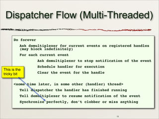 13
Dispatcher Flow (Multi-Threaded)
Do forever
Ask demultiplexer for current events on registered handles
(may block indefinitely)
For each current event
Ask demultiplexer to stop notification of the event
Schedule handler for execution
Clear the event for the handle
<some time later, in some other (handler) thread>
Tell dispatcher the handler has finished running
Tell demultiplexer to resume notification of the event
Synchronize perfectly, don’t clobber or miss anything
This is the
tricky bit
 
