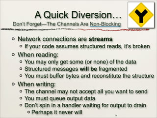 14
A Quick Diversion…
Network connections are streams
If your code assumes structured reads, it’s broken
When reading:
You may only get some (or none) of the data
Structured messages will be fragmented
You must buffer bytes and reconstitute the structure
When writing:
The channel may not accept all you want to send
You must queue output data
Don’t spin in a handler waiting for output to drain
Perhaps it never will
Don’t Forget—The Channels Are Non-Blocking
 