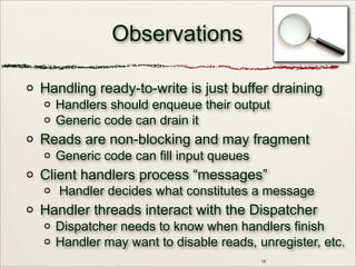 15
Observations
Handling ready-to-write is just buffer draining
Handlers should enqueue their output
Generic code can drain it
Reads are non-blocking and may fragment
Generic code can fill input queues
Client handlers process “messages”
Handler decides what constitutes a message
Handler threads interact with the Dispatcher
Dispatcher needs to know when handlers finish
Handler may want to disable reads, unregister, etc.
 
