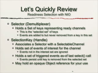 18
Let’s Quickly Review
Selector (Demultiplexer)
Holds a Set of keys representing ready channels
This is the “selected set” of keys
Events are added to but never removed from a key in this set
SelectionKey (Handle)
Associates a Selector with a SelectableChannel
Holds set of events of interest for the channel
Events not in the interest set are ignored
Holds a set of triggered events as-of last select() call
Events persist until key is removed from the selected set
May hold an opaque Object reference for your use
Readiness Selection with NIO
 