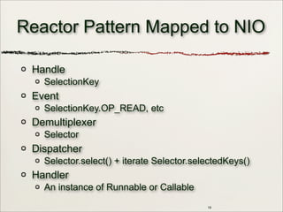 19
Reactor Pattern Mapped to NIO
Handle
SelectionKey
Event
SelectionKey.OP_READ, etc
Demultiplexer
Selector
Dispatcher
Selector.select() + iterate Selector.selectedKeys()
Handler
An instance of Runnable or Callable
 