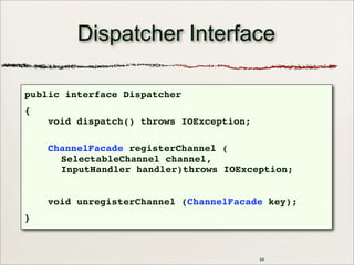 24
Dispatcher Interface
public interface Dispatcher
{
void dispatch() throws IOException;
ChannelFacade registerChannel (
SelectableChannel channel,
InputHandler handler)throws IOException;
void unregisterChannel (ChannelFacade key);
}
 