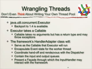 25
Wrangling Threads
java.util.concurrent.Executor
Backport to 1.4 is available
Executor takes a Callable
Callable takes no arguments but has a return type and may
throw exceptions
The framework’s HandlerAdapter class will:
Serve as the Callable that Executor will run
Encapsulate Event state for the worker thread
Coordinate hand-off and rendezvous with the Dispatcher
Contain the input and output queues
Present a Façade through which the InputHandler may
interact with the framework
Don’t Even Think About Writing Your Own Thread Pool
 
