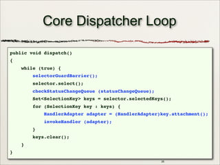 26
Core Dispatcher Loop
public void dispatch()
{
while (true) {
selectorGuardBarrier();
selector.select();
checkStatusChangeQueue (statusChangeQueue);
Set<SelectionKey> keys = selector.selectedKeys();
for (SelectionKey key : keys) {
HandlerAdapter adapter = (HandlerAdapter)key.attachment();
invokeHandler (adapter);
}
keys.clear();
}
}
 