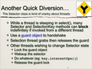 27
Another Quick Diversion…
While a thread is sleeping in select(), many
Selector and SelectionKey methods can block
indefinitely if invoked from a different thread
Use a guard object to handshake
Selection thread grabs then releases the guard
Other threads wishing to change Selector state
Lock the guard object
Wakeup the selector
Do whatever (eg: key.interestOps())
Release the guard lock
The Selector class is kind of cranky about threads
 