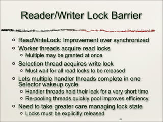 Reader/Writer Lock Barrier
ReadWriteLock: Improvement over synchronized
Worker threads acquire read locks
Multiple may be granted at once
Selection thread acquires write lock
Must wait for all read locks to be released
Lets multiple handler threads complete in one
Selector wakeup cycle
Handler threads hold their lock for a very short time
Re-pooling threads quickly pool improves efficiency
Need to take greater care managing lock state
Locks must be explicitly released
28
 