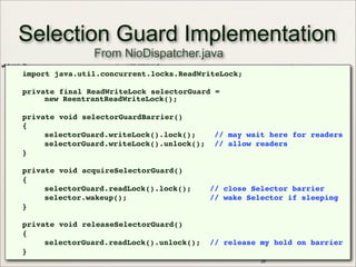 Selection Guard Implementation
import java.util.concurrent.locks.ReadWriteLock;
private final ReadWriteLock selectorGuard =
new ReentrantReadWriteLock();
private void selectorGuardBarrier()
{
selectorGuard.writeLock().lock(); // may wait here for readers
selectorGuard.writeLock().unlock(); // allow readers
}
private void acquireSelectorGuard()
{
selectorGuard.readLock().lock(); // close Selector barrier
selector.wakeup(); // wake Selector if sleeping
}
private void releaseSelectorGuard()
{
selectorGuard.readLock().unlock(); // release my hold on barrier
}
29
From NioDispatcher.java
 