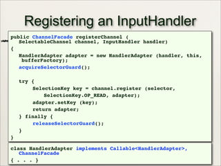 30
Registering an InputHandler
public ChannelFacade registerChannel (
SelectableChannel channel, InputHandler handler)
{
HandlerAdapter adapter = new HandlerAdapter (handler, this,
bufferFactory);
acquireSelectorGuard();
try {
SelectionKey key = channel.register (selector,
SelectionKey.OP_READ, adapter);
adapter.setKey (key);
return adapter;
} finally {
releaseSelectorGuard();
}
}
class HandlerAdapter implements Callable<HandlerAdapter>,
ChannelFacade
{ . . . }
 