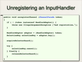 31
Unregistering an InputHandler
public void unregisterChannel (ChannelFacade token)
{
if ( ! (token instanceof HandlerAdapter)) {
throw new IllegalArgumentException (”bad registration…");
}
HandlerAdapter adapter = (HandlerAdapter) token;
SelectionKey selectionKey = adapter.key();
acquireSelectorGuard();
try {
selectionKey.cancel();
} finally {
releaseSelectorGuard();
}
}
 