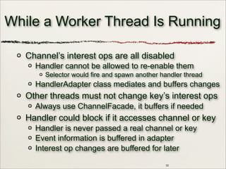 32
While a Worker Thread Is Running
Channel’s interest ops are all disabled
Handler cannot be allowed to re-enable them
Selector would fire and spawn another handler thread
HandlerAdapter class mediates and buffers changes
Other threads must not change key’s interest ops
Always use ChannelFacade, it buffers if needed
Handler could block if it accesses channel or key
Handler is never passed a real channel or key
Event information is buffered in adapter
Interest op changes are buffered for later
 