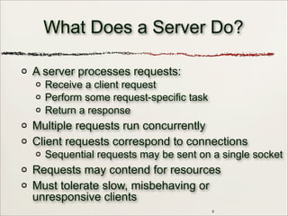 6
What Does a Server Do?
A server processes requests:
Receive a client request
Perform some request-specific task
Return a response
Multiple requests run concurrently
Client requests correspond to connections
Sequential requests may be sent on a single socket
Requests may contend for resources
Must tolerate slow, misbehaving or
unresponsive clients
 