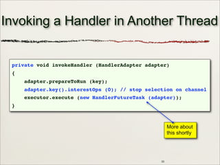 33
Invoking a Handler in Another Thread
private void invokeHandler (HandlerAdapter adapter)
{
adapter.prepareToRun (key);
adapter.key().interestOps (0); // stop selection on channel
executor.execute (new HandlerFutureTask (adapter));
}
More about
this shortly
 