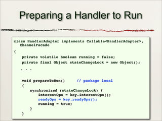 34
Preparing a Handler to Run
class HandlerAdapter implements Callable<HandlerAdapter>,
ChannelFacade
{
private volatile boolean running = false;
private final Object stateChangeLock = new Object();
. . .
void prepareToRun() // package local
{
synchronized (stateChangeLock) {
interestOps = key.interestOps();
readyOps = key.readyOps();
running = true;
}
}
 