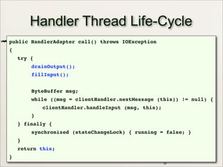 35
Handler Thread Life-Cycle
public HandlerAdapter call() throws IOException
{
try {
drainOutput();
fillInput();
ByteBuffer msg;
while ((msg = clientHandler.nextMessage (this)) != null) {
clientHandler.handleInput (msg, this);
}
} finally {
synchronized (stateChangeLock) { running = false; }
}
return this;
}
 