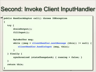 37
Second: Invoke Client InputHandler
public HandlerAdapter call() throws IOException
{
try {
drainOutput();
fillInput();
ByteBuffer msg;
while ((msg = clientHandler.nextMessage (this)) != null) {
clientHandler.handleInput (msg, this);
}
} finally {
synchronized (stateChangeLock) { running = false; }
}
return this;
}
 