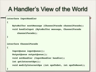 38
A Handler’s View of the World
interface InputHandler
{
ByteBuffer nextMessage (ChannelFacade channelFacade);
void handleInput (ByteBuffer message, ChannelFacade
channelFacade);
}
interface ChannelFacade
{
InputQueue inputQueue();
OutputQueue outputQueue();
void setHandler (InputHandler handler);
int getInterestOps();
void modifyInterestOps (int opsToSet, int opsToReset);
}
 