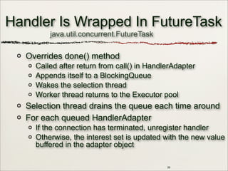Handler Is Wrapped In FutureTask
Overrides done() method
Called after return from call() in HandlerAdapter
Appends itself to a BlockingQueue
Wakes the selection thread
Worker thread returns to the Executor pool
Selection thread drains the queue each time around
For each queued HandlerAdapter
If the connection has terminated, unregister handler
Otherwise, the interest set is updated with the new value
buffered in the adapter object
39
java.util.concurrent.FutureTask
 