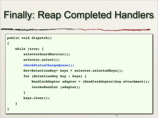 Finally: Reap Completed Handlers
public void dispatch()
{
while (true) {
selectorGuardBarrier();
selector.select();
checkStatusChangeQueue();
Set<SelectionKey> keys = selector.selectedKeys();
for (SelectionKey key : keys) {
HandlerAdapter adapter = (HandlerAdapter)key.attachment();
invokeHandler (adapter);
}
keys.clear();
}
}
41
 