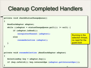 Cleanup Completed Handlers
private void checkStatusChangeQueue()
{
HandlerAdapter adapter;
while ((adapter = statusChangeQueue.poll()) != null) {
if (adapter.isDead())
unregisterChannel (adapter);
else
resumeSelection (adapter);
}
}
private void resumeSelection (HandlerAdapter adapter)
{
SelectionKey key = adapter.key();
if (key.isValid()) key.interestOps (adapter.getInterestOps());
}
42
Running in the
selection thread,
no need for the
guard lock
 