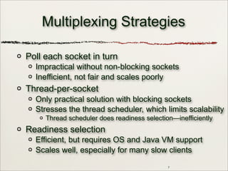 7
Multiplexing Strategies
Poll each socket in turn
Impractical without non-blocking sockets
Inefficient, not fair and scales poorly
Thread-per-socket
Only practical solution with blocking sockets
Stresses the thread scheduler, which limits scalability
Thread scheduler does readiness selection—inefficiently
Readiness selection
Efficient, but requires OS and Java VM support
Scales well, especially for many slow clients
 