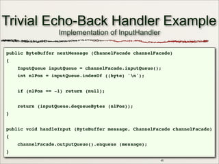 45
Trivial Echo-Back Handler Example
public ByteBuffer nextMessage (ChannelFacade channelFacade)
{
InputQueue inputQueue = channelFacade.inputQueue();
int nlPos = inputQueue.indexOf ((byte) 'n');
if (nlPos == -1) return (null);
return (inputQueue.dequeueBytes (nlPos));
}
public void handleInput (ByteBuffer message, ChannelFacade channelFacade)
{
channelFacade.outputQueue().enqueue (message);
}
Implementation of InputHandler
 